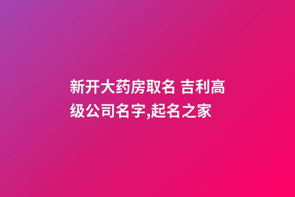 新开大药房取名 吉利高级公司名字,起名之家-第1张-公司起名-玄机派